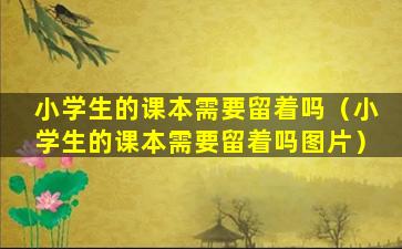 小学生的课本需要留着吗（小学生的课本需要留着吗图片）