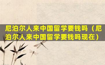 尼泊尔人来中国留学要钱吗（尼泊尔人来中国留学要钱吗现在）