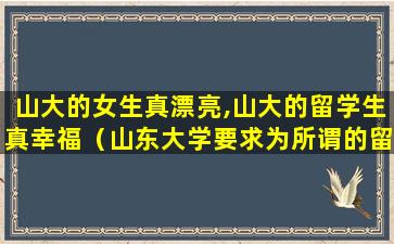 山大的女生真漂亮,山大的留学生真幸福（山东大学要求为所谓的留学指定女伴,三女配一男）