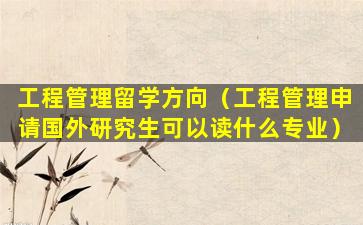 工程管理留学方向（工程管理申请国外研究生可以读什么专业）
