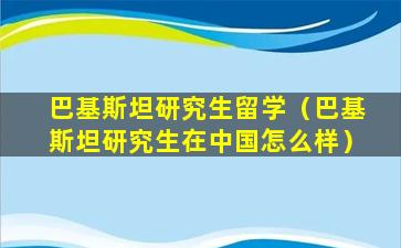 巴基斯坦研究生留学（巴基斯坦研究生在中国怎么样）