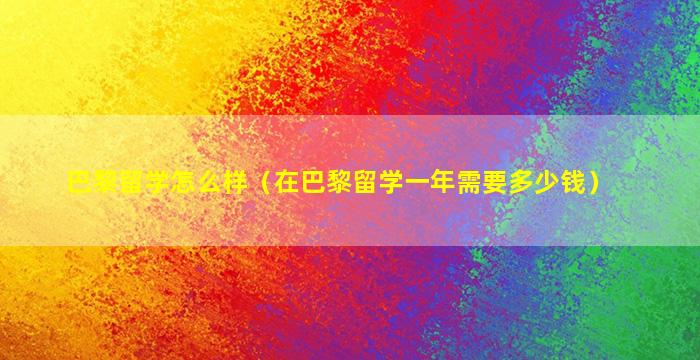 巴黎留学怎么样（在巴黎留学一年需要多少钱）