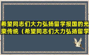 希望同志们大力弘扬留学报国的光荣传统（希望同志们大力弘扬留学报国的光荣传统以报效国家）