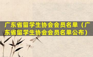 广东省留学生协会会员名单（广东省留学生协会会员名单公布）