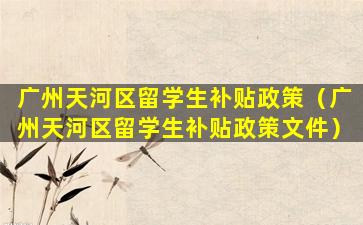 广州天河区留学生补贴政策（广州天河区留学生补贴政策文件）