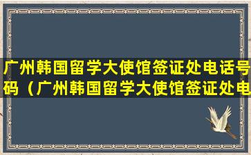 广州韩国留学大使馆签证处电话号码（广州韩国留学大使馆签证处电话号码是多少）