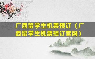 广西留学生机票预订（广西留学生机票预订官网）