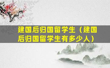 建国后归国留学生（建国后归国留学生有多少人）