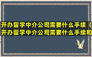 开办留学中介公司需要什么手续（开办留学中介公司需要什么手续和证件）