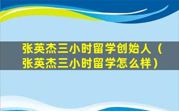 张英杰三小时留学创始人（张英杰三小时留学怎么样）