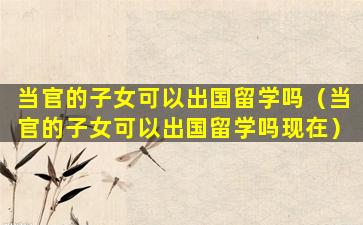 当官的子女可以出国留学吗（当官的子女可以出国留学吗现在）