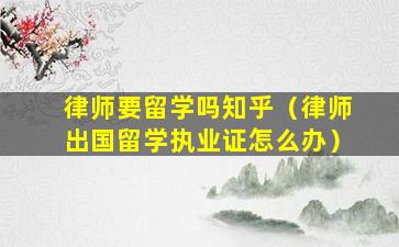律师要留学吗知乎（律师出国留学执业证怎么办）