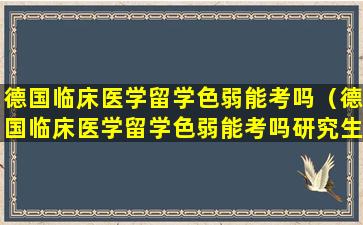 德国临床医学留学色弱能考吗（德国临床医学留学色弱能考吗研究生）