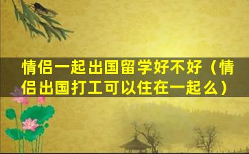 情侣一起出国留学好不好（情侣出国打工可以住在一起么）