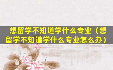 想留学不知道学什么专业（想留学不知道学什么专业怎么办）