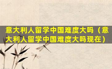 意大利人留学中国难度大吗（意大利人留学中国难度大吗现在）