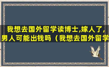 我想去国外留学读博士,嫁人了,男人可能出钱吗（我想去国外留学读博士,嫁人了,男人可能出钱吗知乎）