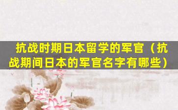 抗战时期日本留学的军官（抗战期间日本的军官名字有哪些）