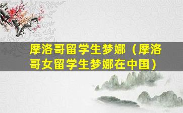 摩洛哥留学生梦娜（摩洛哥女留学生梦娜在中国）
