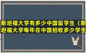 斯坦福大学有多少中国留学生（斯坦福大学每年在中国招收多少学生）