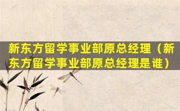 新东方留学事业部原总经理（新东方留学事业部原总经理是谁）