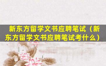 新东方留学文书应聘笔试（新东方留学文书应聘笔试考什么）