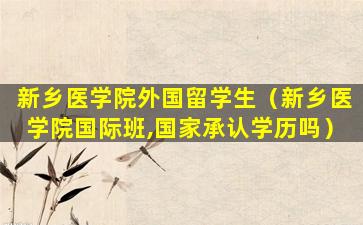 新乡医学院外国留学生（新乡医学院国际班,国家承认学历吗）