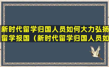 新时代留学归国人员如何大力弘扬留学报国（新时代留学归国人员如何大力弘扬留学报国精神）