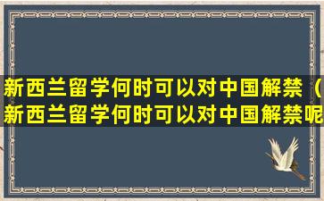 新西兰留学何时可以对中国解禁（新西兰留学何时可以对中国解禁呢）