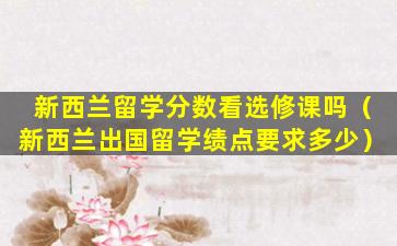 新西兰留学分数看选修课吗（新西兰出国留学绩点要求多少）