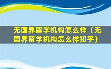 无国界留学机构怎么样（无国界留学机构怎么样知乎）