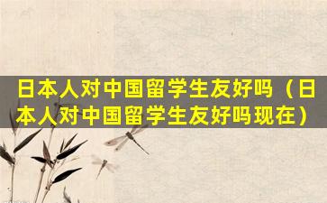 日本人对中国留学生友好吗（日本人对中国留学生友好吗现在）