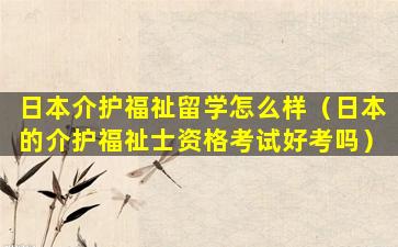 日本介护福祉留学怎么样（日本的介护福祉士资格考试好考吗）