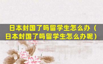 日本封国了吗留学生怎么办（日本封国了吗留学生怎么办呢）