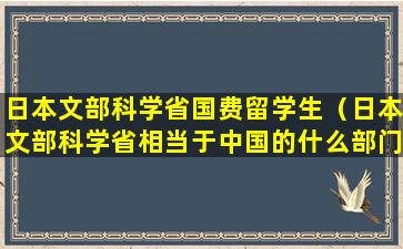 日本文部科学省国费留学生（日本文部科学省相当于中国的什么部门）
