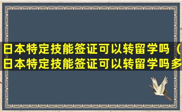 日本特定技能签证可以转留学吗（日本特定技能签证可以转留学吗多少钱）