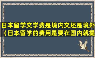 日本留学交学费是境内交还是境外（日本留学的费用是要在国内就提前交了吗）