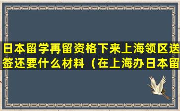 日本留学再留资格下来上海领区送签还要什么材料（在上海办日本留学签证需要什么材料）