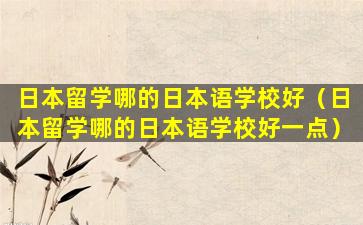 日本留学哪的日本语学校好（日本留学哪的日本语学校好一点）