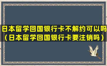 日本留学回国银行卡不解约可以吗（日本留学回国银行卡要注销吗）