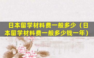 日本留学材料费一般多少（日本留学材料费一般多少钱一年）