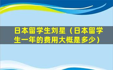 日本留学生刘星（日本留学生一年的费用大概是多少）
