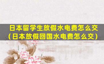 日本留学生放假水电费怎么交（日本放假回国水电费怎么交）