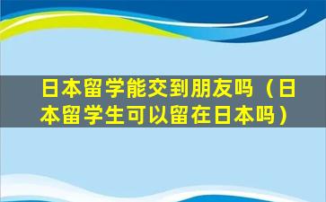 日本留学能交到朋友吗（日本留学生可以留在日本吗）
