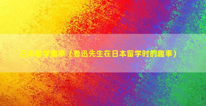 日本留学趣事（鲁迅先生在日本留学时的趣事）