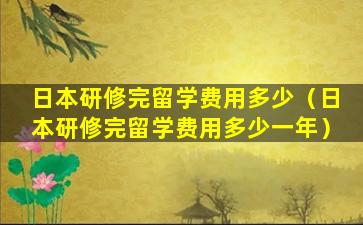 日本研修完留学费用多少（日本研修完留学费用多少一年）