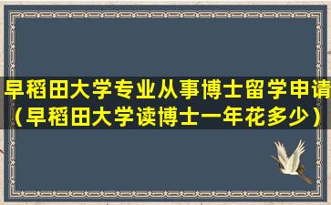 早稻田大学专业从事博士留学申请（早稻田大学读博士一年花多少）