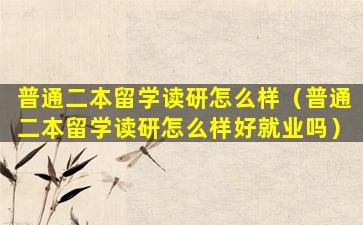 普通二本留学读研怎么样（普通二本留学读研怎么样好就业吗）