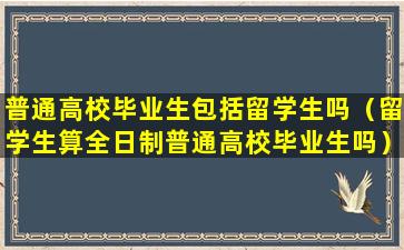 普通高校毕业生包括留学生吗（留学生算全日制普通高校毕业生吗）