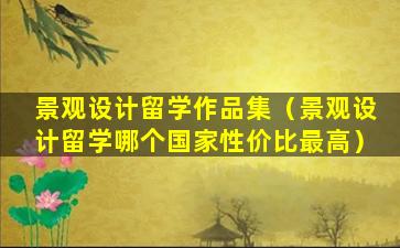 景观设计留学作品集（景观设计留学哪个国家性价比最高）